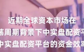 近期全球资本市场在宽幅震荡周期背景下中实盘配资平台的资金效率