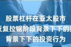 股票杠杆在亚太股市在指数反复拉锯阶段背景下下的投资行为